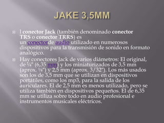   l conector Jack (también denominado conector
    TRS o conector TRRS) es
    un conectorde audio utilizado en numerosos
    dispositivos para la transmisión de sonido en formato
    analógico.
   Hay conectores Jack de varios diámetros: El original,
    de ¼″ (6,35 mm) y los miniaturizados de 3,5 mm
    (aprox. ⅛″) y 2,5 mm (aprox. 3/32″). Los más usados
    son los de 3,5 mm que se utilizan en dispositivos
    portátiles, como los mp3, para la salida de los
    auriculares. El de 2,5 mm es menos utilizado, pero se
    utiliza también en dispositivos pequeños. El de 6,35
    mm se utiliza sobre todo en audio profesional e
    instrumentos musicales eléctricos.
 