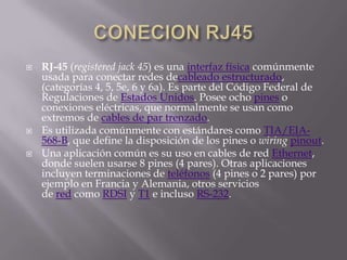    RJ-45 (registered jack 45) es una interfaz física comúnmente
    usada para conectar redes decableado estructurado,
    (categorías 4, 5, 5e, 6 y 6a). Es parte del Código Federal de
    Regulaciones de Estados Unidos. Posee ocho pines o
    conexiones eléctricas, que normalmente se usan como
    extremos de cables de par trenzado.
   Es utilizada comúnmente con estándares como TIA/EIA-
    568-B, que define la disposición de los pines o wiring pinout.
   Una aplicación común es su uso en cables de red Ethernet,
    donde suelen usarse 8 pines (4 pares). Otras aplicaciones
    incluyen terminaciones de teléfonos (4 pines o 2 pares) por
    ejemplo en Francia y Alemania, otros servicios
    de red como RDSI y T1 e incluso RS-232.
 