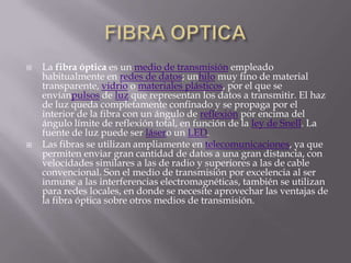   La fibra óptica es un medio de transmisión empleado
    habitualmente en redes de datos; unhilo muy fino de material
    transparente, vidrio o materiales plásticos, por el que se
    envíanpulsos de luz que representan los datos a transmitir. El haz
    de luz queda completamente confinado y se propaga por el
    interior de la fibra con un ángulo de reflexión por encima del
    ángulo límite de reflexión total, en función de la ley de Snell. La
    fuente de luz puede ser lásero un LED.
   Las fibras se utilizan ampliamente en telecomunicaciones, ya que
    permiten enviar gran cantidad de datos a una gran distancia, con
    velocidades similares a las de radio y superiores a las de cable
    convencional. Son el medio de transmisión por excelencia al ser
    inmune a las interferencias electromagnéticas, también se utilizan
    para redes locales, en donde se necesite aprovechar las ventajas de
    la fibra óptica sobre otros medios de transmisión.
 