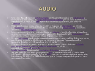    Una señal de audio es una señal analógica eléctricamente exacta a una señal sonora;
    normalmente está acotada al rango de frecuencias audibles por los seres humanos que
    está entre los 20 y los 20.000 Hz, aproximadamente (el equivalente, casi exacto a
    10octavas).
   Dado que el sonido es una onda de presión se requiere un transductor de presión
    (un micrófono) que convierte las ondas de presión de aire (ondas sonoras) en señales
    eléctricas (señales analógicas).
   La conversión contraria se realiza mediante un altavoz —también llamado altoparlante
    en algunos países latinoamericanos, por traducción directa del inglés loudspeaker—, que
    convierte las señales eléctricas en ondas de presión de aire.
   Un sólo micrófono puede captar adecuadamente todo el rango audible de frecuencias, en
    cambio para reproducir fidedignamente ese mismo rango de frecuencias suelen
    requerirse dos altavoces (de agudos y graves) o más.
   Una señal de audio se puede caracterizar, someramente, por su dinámica (valor de
    pico, rango dinámico, potencia, relación señal-ruido) o por su
    composición espectral (ancho de
    banda, frecuencia fundamental, armónicos, distorsión armónica, etc.).
   Así, por ejemplo, una señal que represente voz humana (señal vocal) no suele tener
    información relevante más allá de los 10 kHz, y de hecho en telefonía fija se toman sólo
    los primeros 3.8 kHz. Con 2 kHz basta para que la voz sea comprensible, pero no para
    reconocer al hablante.
 