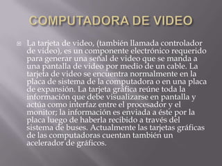    La tarjeta de video, (también llamada controlador
    de video), es un componente electrónico requerido
    para generar una señal de video que se manda a
    una pantalla de video por medio de un cable. La
    tarjeta de video se encuentra normalmente en la
    placa de sistema de la computadora o en una placa
    de expansión. La tarjeta gráfica reúne toda la
    información que debe visualizarse en pantalla y
    actúa como interfaz entre el procesador y el
    monitor; la información es enviada a éste por la
    placa luego de haberla recibido a través del
    sistema de buses. Actualmente las tarjetas gráficas
    de las computadoras cuentan también un
    acelerador de gráficos.
 