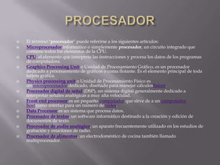    El término "procesador" puede referirse a los siguientes artículos:
   Microprocesador informático o simplemente procesador, un circuito integrado que
    contiene todos los elementos de la CPU.
   CPU, el elemento que interpreta las instrucciones y procesa los datos de los programas
    de computadora.
   Graphics Processing Unit o Unidad de Procesamiento Gráfico, es un procesador
    dedicado a procesamiento de gráficos o coma flotante. Es el elemento principal de toda
    tarjeta gráfica.
   Physics processing unit o Unidad de Procesamiento Físico es
    un microprocesador dedicado, diseñado para manejar cálculosfísicos.
   Procesador digital de señal (DSP), un sistema digital generalmente dedicado a
    interpretar señales analógicas a muy alta velocidad.
   Front end processor es un pequeño computador que sirve de a un computador
    host como interfaz para un número de redes.
   Data Processor es un sistema que procesa datos.
   Procesador de textos, un software informático destinado a la creación y edición de
    documentos de texto.
   Procesador de audio analógico, un aparato frecuentemente utilizado en los estudios de
    grabación y estaciones de radio.
   Procesador de alimentos, un electrodoméstico de cocina también llamado
    multiprocesador.
 