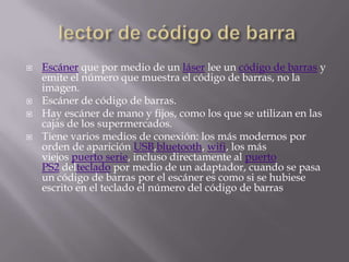    Escáner que por medio de un láser lee un código de barras y
    emite el número que muestra el código de barras, no la
    imagen.
   Escáner de código de barras.
   Hay escáner de mano y fijos, como los que se utilizan en las
    cajas de los supermercados.
   Tiene varios medios de conexión: los más modernos por
    orden de aparición USB,bluetooth, wifi, los más
    viejos puerto serie, incluso directamente al puerto
    PS2 delteclado por medio de un adaptador, cuando se pasa
    un código de barras por el escáner es como si se hubiese
    escrito en el teclado el número del código de barras
 