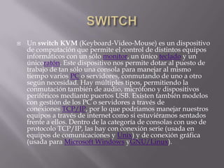    Un switch KVM (Keyboard-Video-Mouse) es un dispositivo
    de computación que permite el control de distintos equipos
    informáticos con un sólo monitor, un único teclado y un
    únicoratón. Este dispositivo nos permite dotar al puesto de
    trabajo de tan sólo una consola para manejar al mismo
    tiempo varios PC o servidores, conmutando de uno a otro
    según necesidad. Hay múltiples tipos, permitiendo la
    conmutación también de audio, micrófono y dispositivos
    periféricos mediante puertos USB. Existen también modelos
    con gestión de los PC o servidores a través de
    conexiones TCP/IP, por lo que podríamos manejar nuestros
    equipos a través de internet como si estuviéramos sentados
    frente a ellos. Dentro de la categoría de consolas con uso de
    protocolo TCP/IP, las hay con conexión serie (usada en
    equipos de comunicaciones y Unix) y de conexión gráfica
    (usada para Microsoft Windows yGNU/Linux).
 