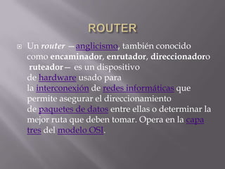    Un router —anglicismo, también conocido
    como encaminador, enrutador, direccionadoro
     ruteador— es un dispositivo
    de hardware usado para
    la interconexión de redes informáticas que
    permite asegurar el direccionamiento
    de paquetes de datos entre ellas o determinar la
    mejor ruta que deben tomar. Opera en la capa
    tres del modelo OSI.
 