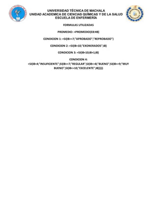 FORMULAS UTILIZADAS
PROMEDIO: =PROMEDIO(E8:H8)
CONDICION 1: =SI(I8>=7;"APROBADO";"REPROBADO")
CONDICION 2: =SI(I8=10;"EXONERADOS";I8)
CONDICION 3: =SI(I8<10;I8+1;I8)
CONDICION 4:
=SI(I8<4;"INSUFICIENTE";SI(I8<=7;"REGULAR";SI(I8<=8;"BUENO";SI(I8<=9;"MUY
BUENO";SI(I8<=10;"EXCELENTE";I8)))))
 