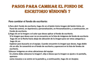 PASOS PARA CAMBIAR EL FONDO DE
ESCRITORIO WINDOWS 7
Para cambiar el fondo de escritorio:
1;Para abrir Fondo de escritorio, haga clic en el botón Inicio Imagen del botón Inicio, en
Panel de control, en Apariencia y personalización, en Personalización y, a continuación, en
Fondo de escritorio.
2,Haga clic en la imagen o el color que desea aplicar al fondo de escritorio.
Si la imagen que desea usar no se encuentra en la lista de imágenes de fondo de escritorio
haga clic en la flecha hacia abajo de ubicación de la imagen para ver otras categorías o
haga clic en
Explorar para buscarla en el equipo. Cuando encuentre la imagen que desee, haga doble
clic en ella. Se convertirá en el fondo de escritorio y aparecerá en la lista de fondos de
escritorio.
3;Buscar imágenes en otras ubicaciones del equipo
En ¿Cómo debe colocarse la imagen?, elija si desea que la imagen se ajuste a la pantalla,
aparezca
como mosaico o se centre en la pantalla y, a continuación, haga clic en Aceptar.
 