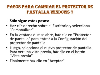 PASOS PARA CAMBIAR EL PROTECTOR DE
PANTALLA WINDOWS 7
Sólo sigue estos pasos:
• Haz clic derecho sobre el Escritorio y selecciona
"Personalizar"
• En la ventana que se abre, haz clic en "Protector
de pantalla" para entrar a la Configuración del
protector de pantalla
• Luego, selecciona el nuevo protector de pantalla.
Para ver una vista previa, haz clic en el botón
"Vista previa"
• Finalmente haz clic en "Aceptar"
 