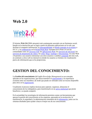 Web 2.0<br />El término Web 2.0 (2004–presente) está comúnmente asociado con un fenómeno social, basado en la interacción que se logra a partir de diferentes aplicaciones en la web, que facilitan el compartir información, la interoperabilidad, el diseño centrado en el usuario o D.C.U. y la colaboración en la World Wide Web. Ejemplos de la Web 2.0 son las comunidades web, los servicios web, las aplicaciones Web, los servicios de red social, los servicios de alojamiento de videos, las wikis, blogs, mashups y folcsonomías. Un sitio Web 2.0 permite a sus usuarios interactuar con otros usuarios o cambiar contenido del sitio web, en contraste a sitios web no-interactivos donde los usuarios se limitan a la visualización pasiva de información que se les proporciona.<br />GESTION DEL CONOCIMIENTO:<br />La Gestión del conocimiento (del inglés Knowledge Management) es un concepto aplicado en las organizaciones, que busca transferir el conocimiento y la experiencia existente entre sus miembros, de modo que pueda ser utilizado como un recurso disponible para otros en la organización.<br />Usualmente el proceso implica técnicas para capturar, organizar, almacenar el conocimiento de los trabajadores, para transformarlo en un activo intelectual que preste beneficios y se pueda compartir.<br />En la actualidad, las tecnologías de información permiten contar con herramientas que apoyan la gestión del conocimiento en las empresas, apoyando en la recolección, la transferencia, la seguridad y la administración sistemática de la información, junto con los sistemas diseñados para ayudar a hacer el mejor uso de ese conocimiento.<br />En detalle, se refiere a las herramientas y a las técnicas diseñadas para preservar la disponibilidad de la información llevada a cabo por los individuos dominantes y facilitar la toma de decisiones, así como reducir el riesgo. Es un mercado del software y un área en la práctica de la consultoría, relacionada a disciplinas tales como inteligencia competitiva. Un tema particular de la administración del conocimiento es que el conocimiento no se puede codificar fácilmente en forma digital, tal como la intuición de los individuos dominantes que viene con años de experiencia y de poder reconocer los diversos patrones del comportamiento que alguien con menos experiencia no puede reconocer.<br />El proceso de la Administración del Conocimiento, también conocido en sus fases de desarrollo como quot;
aprendizaje corporativoquot;
 o quot;
aprendizaje organizacionalquot;
, tiene principalmente los siguientes objetivos:<br />Identificar, recoger y organizar el conocimiento existente.<br />Facilitar la creación de nuevo conocimiento.<br />Apuntalar la innovación a través de la reutilización y apoyo de la habilidad de la gente a través de organizaciones para lograr un mejor desempeño en la empresa.<br />La transferencia del conocimiento (un aspecto de la Administración del Conocimiento) ha existido siempre como proceso en las organizaciones. De manera informal por medio de las discusiones, sesiones, reuniones de reflexión, etc., y de manera formal por medio del aprendizaje, el entrenamiento profesional y los programas de capacitación. Como práctica emergente de negocio, la administración del conocimiento ha considerado la introducción del principal oficial del conocimiento, y el establecimiento de Intranets corporativos, de wikis, y de otras prácticas de la tecnología del conocimiento y de información.<br />YOUTUBE:<br />YouTube (pronunciación AFI:ˈjuːtjuːb) es un sitio web en el cual los usuarios pueden subir y compartir vídeos. Fue creado por tres antiguos empleados de PayPal en febrero de 2005.[4] En noviembre de 2006 Google Inc. lo adquirió por 1650 millones de dólares, y ahora opera como una de sus filiales. YouTube usa un reproductor en línea basado en Adobe Flash para servir su contenido. Es muy popular gracias a la posibilidad de alojar vídeos personales de manera sencilla. Aloja una variedad de clips de películas, programas de televisión, vídeos musicales (a pesar de las reglas de YouTube contra subir vídeos con derechos de autor, este material existe en abundancia), así como contenidos amateur como videoblogs . Los enlaces a vídeos de YouTube pueden ser también puestos en blogs y sitios electrónicos personales usando API o incrustando cierto código HTML.<br />FLICKR:<br />Flickr es un sitio web que permite almacenar, ordenar, buscar, vender[1] y compartir fotografías y videos en línea.<br />Actualmente Flickr cuenta con una importante comunidad de usuarios que comparte las fotografías y videos creados por ellos mismos. Esta comunidad se rige por normas de comportamiento y condiciones de uso que favorecen la buena gestión de los contenidos.<br />La popularidad de Flickr se debe fundamentalmente a su capacidad para administrar imágenes mediante herramientas que permiten al autor etiquetar sus fotografías y explorar y comentar las imágenes de otros usuarios.<br />Flickr cuenta con una versión gratuita y con otra de pago, llamada pro. Actualmente, los suscriptores de cuentas gratuitas pueden subir videos en calidad normal y 100 MB en fotos al mes, mientras que los suscriptores de cuentas pro disponen de espacio de almacenamiento y ancho de banda ilimitado, así como la opción de subir videos en HD.<br />En noviembre de 2008, Flickr albergaba más de tres mil millones de imágenes.[2] Cada minuto se agregan a Flickr alrededor de 5000 imágenes.<br />GMAIL:<br />Gmail, llamado en otros lugares Google Mail (Alemania, Austria y Reino Unido) por problemas legales,[1] es un servicio de correo electrónico con posibilidades POP3 e IMAP gratuito proporcionado por la empresa estadounidense Google a partir del 15 de abril de 2004 y que ha captado la atención de los medios de información por sus innovaciones tecnológicas, su capacidad, y por algunas noticias que alertaban sobre la violación de la privacidad de los usuarios. Tras más de 5 años, el servicio de Gmail, junto con Google Calendar, Google Docs, Google Talk y Google Buzz; el 7 de julio de 2009, dejaron su calidad de Beta y pasaron a ser productos terminados.<br />OFIMATICA WEB:             <br />Ofimática es un acrónimo compuesto por los términos oficina e informática. El concepto, por lo tanto, hace referencia a la automatización de las comunicaciones y procesos que se realizan en una oficina.<br />La ofimática es posibilitada por una combinación entre hardware y software que permite crear, manipular, almacenar y transmitir digitalmente la información que se necesita en una oficina para realizar las tareas cotidianas y alcanzar sus objetivos.<br />Por ejemplo: la ofimática permite que un oficinista lleve los balances de su empresa  en un archivo digital mediante planillas de cálculo que facilitan las operaciones. Dicho archivo puede ser conservado en una computadora, impreso o enviado a través de Internet.<br />La estructura ofimática suele estar formada por computadoras y periféricos (como impresoras y escáneres) que están conectados mediante una red de área local y que también tienen conexión a la Web. Los teléfonos y los equipos de fax también forman parte de la ofimática.<br />El objetivo de la ofimática, en definitiva, es la automatización y optimización de las tareas habituales de una oficina. Muchas actividades que antes se realizaban de forma manual, como la redacción de comunicados, ahora se encuentran facilitadas gracias a la tecnología. La ofimática permite ahorrar tiempo y, por lo tanto, aumentar la rentabilidad de las oficinas.<br />Se conoce como suite ofimática, por último, a la recopilación de programas informáticos que son de uso habitual en las oficinas. Estas suites suelen incluir procesador de texto, hoja de cálculo, gestión de base de datos, cliente de correo electrónico, agenda y administrador de presentaciones o diapositivas.<br />                                                                                                       <br />