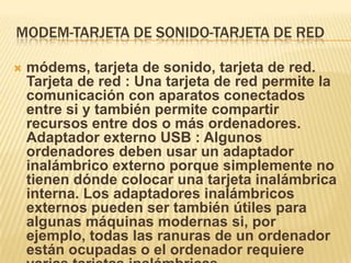 MODEM-TARJETA DE SONIDO-TARJETA DE RED

   módems, tarjeta de sonido, tarjeta de red.
    Tarjeta de red : Una tarjeta de red permite la
    comunicación con aparatos conectados
    entre si y también permite compartir
    recursos entre dos o más ordenadores.
    Adaptador externo USB : Algunos
    ordenadores deben usar un adaptador
    inalámbrico externo porque simplemente no
    tienen dónde colocar una tarjeta inalámbrica
    interna. Los adaptadores inalámbricos
    externos pueden ser también útiles para
    algunas máquinas modernas si, por
    ejemplo, todas las ranuras de un ordenador
    están ocupadas o el ordenador requiere
 