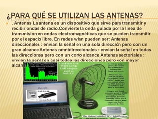 ¿PARA QUÉ SE UTILIZAN LAS ANTENAS?
   . Antenas La antena es un dispositivo que sirve para transmitir y
    recibir ondas de radio.Convierte la onda guiada por la linea de
    transmision en ondas electromagnéticas que se pueden transmitir
    por el espacio libre. En redes wlan pueden ser: Antenas
    direccionales : envian la señal en una sola dirección pero con un
    gran alcance Antenas omnidireccionales : envian la señal en todas
    las direcciones pero con un corto alcance Antenas sectoriales :
    envian la señal en casi todas las direcciones pero con mayor
    alcance que las omnidireccionales.
 