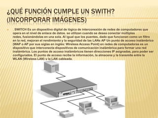 ¿QUÉ FUNCIÓN CUMPLE UN SWITH?
(INCORPORAR IMÁGENES)
   . SWITCH Es un dispositivo digital de lógica de interconexión de redes de computadores que
    opera en el nivel de enlace de datos. se utilizan cuando se desea conectar múltiples
    redes, fusionándolas en una sola. Al igual que los puentes, dado que funcionan como un filtro
    en la red, mejoran el rendimiento y la seguridad de las LANs AP Un punto de acceso inalámbrico
    (WAP o AP por sus siglas en inglés: Wireless Access Point) en redes de computadoras es un
    dispositivo que interconecta dispositivos de comunicación inalámbrica para formar una red
    inalámbrica. Los puntos de acceso inalámbricos tienen direcciones IP asignadas, para poder ser
    configurados. El punto de acceso recibe la información, la almacena y la transmite entre la
    WLAN (Wireless LAN) y la LAN cableada.
 