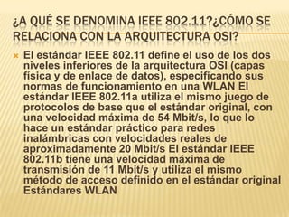 ¿A QUÉ SE DENOMINA IEEE 802.11?¿CÓMO SE
RELACIONA CON LA ARQUITECTURA OSI?
   El estándar IEEE 802.11 define el uso de los dos
    niveles inferiores de la arquitectura OSI (capas
    física y de enlace de datos), especificando sus
    normas de funcionamiento en una WLAN El
    estándar IEEE 802.11a utiliza el mismo juego de
    protocolos de base que el estándar original, con
    una velocidad máxima de 54 Mbit/s, lo que lo
    hace un estándar práctico para redes
    inalámbricas con velocidades reales de
    aproximadamente 20 Mbit/s El estándar IEEE
    802.11b tiene una velocidad máxima de
    transmisión de 11 Mbit/s y utiliza el mismo
    método de acceso definido en el estándar original
    Estándares WLAN
 