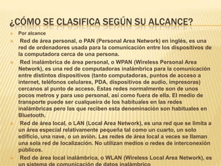 ¿CÓMO SE CLASIFICA SEGÚN SU ALCANCE?
   Por alcance
    Red de área personal, o PAN (Personal Area Network) en inglés, es una
    red de ordenadores usada para la comunicación entre los dispositivos de
    la computadora cerca de una persona.
    Red inalámbrica de área personal, o WPAN (Wireless Personal Area
    Network), es una red de computadoras inalámbrica para la comunicación
    entre distintos dispositivos (tanto computadoras, puntos de acceso a
    internet, teléfonos celulares, PDA, dispositivos de audio, impresoras)
    cercanos al punto de acceso. Estas redes normalmente son de unos
    pocos metros y para uso personal, así como fuera de ella. El medio de
    transporte puede ser cualqueira de los habituales en las redes
    inalámbricas pero las que reciben esta denominación son habituales en
    Bluetooth.
    Red de área local, o LAN (Local Area Network), es una red que se limita a
    un área especial relativamente pequeña tal como un cuarto, un solo
    edificio, una nave, o un avión. Las redes de área local a veces se llaman
    una sola red de localización. No utilizan medios o redes de interconexión
    públicos.
    Red de área local inalámbrica, o WLAN (Wireless Local Area Network), es
 