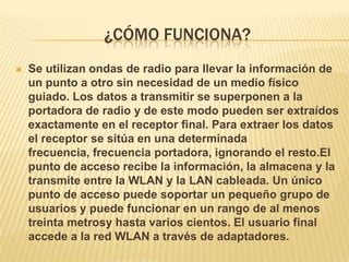 ¿CÓMO FUNCIONA?
   Se utilizan ondas de radio para llevar la información de
    un punto a otro sin necesidad de un medio físico
    guiado. Los datos a transmitir se superponen a la
    portadora de radio y de este modo pueden ser extraídos
    exactamente en el receptor final. Para extraer los datos
    el receptor se sitúa en una determinada
    frecuencia, frecuencia portadora, ignorando el resto.El
    punto de acceso recibe la información, la almacena y la
    transmite entre la WLAN y la LAN cableada. Un único
    punto de acceso puede soportar un pequeño grupo de
    usuarios y puede funcionar en un rango de al menos
    treinta metrosy hasta varios cientos. El usuario final
    accede a la red WLAN a través de adaptadores.
 