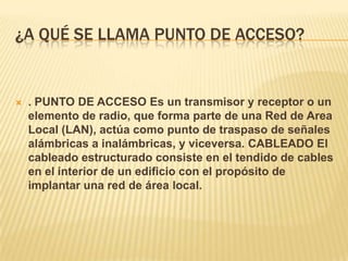 ¿A QUÉ SE LLAMA PUNTO DE ACCESO?


   . PUNTO DE ACCESO Es un transmisor y receptor o un
    elemento de radio, que forma parte de una Red de Area
    Local (LAN), actúa como punto de traspaso de señales
    alámbricas a inalámbricas, y viceversa. CABLEADO El
    cableado estructurado consiste en el tendido de cables
    en el interior de un edificio con el propósito de
    implantar una red de área local.
 