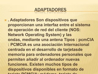 ADAPTADORES

   . Adaptadores Son dispositivos que
    proporcionan una interfaz entre el sistema
    de operación de red del cliente (NOS:
    Network Operating System) y las
    ondas, mediante una antena Tipos : pcmCIA
    : PCMCIA es una asociación Internacional
    centrada en el desarrollo de tarjetasde
    memoria para ordenadores personales que
    permiten añadir al ordenador nuevas
    funciones. Existen muchos tipos de
    dispositivos disponibles en formato de
 