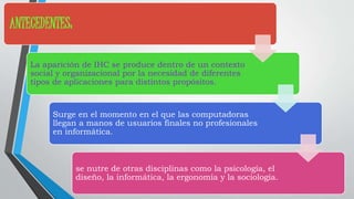 ANTECEDENTES: 
La aparición de IHC se produce dentro de un contexto 
social y organizacional por la necesidad de diferentes 
tipos de aplicaciones para distintos propósitos. 
Surge en el momento en el que las computadoras 
llegan a manos de usuarios finales no profesionales 
en informática. 
se nutre de otras disciplinas como la psicología, el 
diseño, la informática, la ergonomía y la sociología. 
 