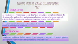 CONSEPTO 
es una disciplina relacionada con el diseño, la evaluación e implementación de 
sistemas informáticos interactivos para el uso de los seres humanos y con el 
estudio de los fenómenos mas importantes con los que esta relacionado. 
Se ocupa fundamentalmente del análisis y diseño de interfaces de usuario 
basada en el concepto de interacción. 
INTERACCIÓN 
es el intercambio de símbolos entre dos o mas partes asignando los participantes 
en el proceso comunicativo significados a esos símbolos. 
 