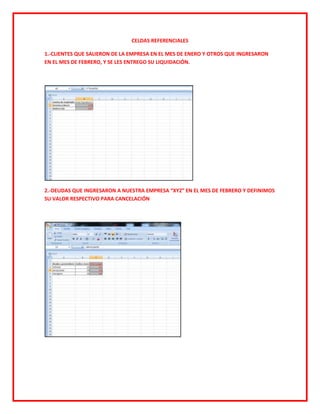 CELDAS REFERENCIALES

1.-CLIENTES QUE SALIERON DE LA EMPRESA EN EL MES DE ENERO Y OTROS QUE INGRESARON
EN EL MES DE FEBRERO, Y SE LES ENTREGO SU LIQUIDACIÓN.




2.-DEUDAS QUE INGRESARON A NUESTRA EMPRESA “XYZ” EN EL MES DE FEBRERO Y DEFINIMOS
SU VALOR RESPECTIVO PARA CANCELACIÓN
 