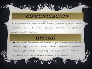 COMUNICACIÓNLa “Comunicación” viene del latín Comunis Comunicare y Hacer Común. La comunicación se define como el proceso de transmisión y recepción de ideas, información y mensajes.DISEÑO“Es un acto fundamental del hombre ya que diseñamos toda vez que hacemos algo por una razón definida, permitiendo solucionar necesidades, las cuales pueden ser de tipo estético, cultural o información”.El diseño es un proceso de creación visual con un propósito.