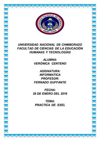 UNIVERSIDAD NACIONAL DE CHIMBORAZO
FACULTAD DE CIENCIAS DE LA EDUCACIÓN
HUMANAS Y TECNOLOGÍAS
ALUMNA:
VERÓNICA CENTENO
ASIGNATURA:
INFORMATICA
PROFESOR:
FERNADO GUFFANTE
FECHA:
28 DE ENERO DEL 2016
TEMA:
PRACTICA DE EXEL
 