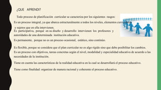 ¿QUE APRENDI?
Todo proceso de planificación curricular se caracteriza por los siguientes rasgos:
Es un proceso integral, ya que abarca estructuralmente a todos los niveles, elementos curriculares
y sujetos que en ella intervienen.
Es participativa, porqué en su diseño y desarrollo intervienen los profesores y
autoridades de una determinada institución educativa.
Es permanente, porque no es un proceso ocasional, estático, sino continúo.
Es flexible, porque se considera que el plan curricular no es algo rígido sino que debe posibilitar los cambios.
Es un proceso con objetivos, tareas concretas según el nivel, modalidad y especialidad educativa de acuerdo a las
necesidades de la institución.
Tiene en cuenta las características de la realidad educativa en la cual se desarrollará el proceso educativo.
Tiene como finalidad: organizar de manera racional y coherente el proceso educativo.
 