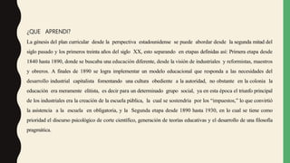 ¿QUE APRENDI?
La génesis del plan curricular desde la perspectiva estadounidense se puede abordar desde la segunda mitad del
siglo pasado y los primeros treinta años del siglo XX, esto separando en etapas definidas así: Primera etapa desde
1840 hasta 1890, donde se buscaba una educación diferente, desde la visión de industriales y reformistas, maestros
y obreros. A finales de 1890 se logra implementar un modelo educacional que responda a las necesidades del
desarrollo industrial capitalista fomentando una cultura obediente a la autoridad, no obstante en la colonia la
educación era meramente elitista, es decir para un determinado grupo social, ya en esta época el triunfo principal
de los industriales era la creación de la escuela pública, la cual se sostendría por los “impuestos,” lo que convirtió
la asistencia a la escuela en obligatoria, y la Segunda etapa desde 1890 hasta 1930, en lo cual se tiene como
prioridad el discurso psicológico de corte científico, generación de teorías educativas y el desarrollo de una filosofía
pragmática.
 