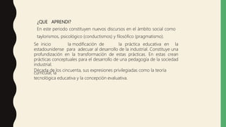 ¿QUE APRENDI?
En este periodo constituyen nuevos discursos en el ámbito social como
taylorismos, psicológico (conductismos) y filosófico (pragmatismo).
Se inicio la modificación de la práctica educativa en la
estadounidense para adecuar al desarrollo de la industrial. Constituye una
profundización en la transformación de estas prácticas. En estas crean
prácticas conceptuales para el desarrollo de una pedagogía de la sociedad
industrial.
Década de los cincuenta, sus expresiones privilegiadas como la teoría
curricular, la
tecnológica educativa y la concepción evaluativa.
 