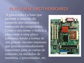 PLACA MÃE (MOTHERBOARD)
A placa-mãe é a base que
permite a conexão do
conjunto dos elementos
essenciais do computador.
Como o seu nome o indica, a
placa-mãe é uma placa
soberana, tendo a forma de
um grande circuito impresso
que possui nomeadamente
conectores para as cartas de
extensão, os módulos de
memória, o processador, etc.
 