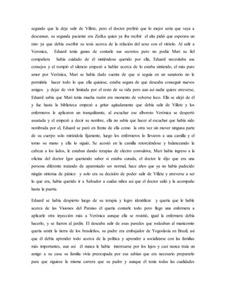 segundo que la deje salir de Villete, pero el doctor prefirió que lo mejor sería que vaya a
descansar, su segunda paciente era Zedka quien ya iba recibir el alta pidió que esperara un
rato ya que debía escribir su tesis acerca de la relación del sexo con el vitriolo. Al salir a
Veronica, Eduard tenía ganas de contarle sus secretos pero no podía Mari su fiel
compañera había cuidado de él sintiéndose querido por ella, Eduard necesitaba sus
consejos y el rompió el silencio empezó a hablar acerca de lo estaba sintiendo, el más puro
amor por Verónica, Mari se había dado cuenta de que si seguía en un sanatorio no le
permitiría hacer todo lo que ella quisiese, estaba segura de que deseaba conseguir nuevos
amigos y dejar de vivir limitada por el resto de su vida pero aun así nadie quiere atreverse,
Eduard sabía que Mari tenía mucha razón era momento de volverse loco. Ella se alejó de él
y fue hasta la biblioteca empezó a gritar agitadamente que debía salir de Villete y los
enfermeros le aplicaron un tranquilizante, al escuchar ese alboroto Verónica se despertó
asustada y el empezó a decir su nombre, ella no sabía que hacer al escuchar que había sido
nombrada por el, Eduard se paró en frente de ella como la otra vez sin mover ninguna parte
de su cuerpo solo mirándola fijamente, luego los enfermeros lo llevaron a una camilla y el
tomo su mano y ella lo siguió, Se acostó en la camilla retorciéndose y balanceando la
cabeza a los lados, le estaban dando terapias de electro convulsiva, Mari había ingreso a la
oficina del doctor Igor queriendo saber si estaba curada, el doctor le dijo que era una
persona diferente tratando de aparentado ser normal, hace años que ya no había padecido
ningún síntoma de pánico y solo era su decisión de poder salir de Villete y atreverse a ser
lo que era, había querido ir a Salvador a cuidar niños así que el doctor salió y la acompaño
hasta la puerta.
Eduard se había despierto luego de su terapia y logro identificar y quería que le hable
acerca de las Visiones del Paraíso él quería contarle todo pero llego una enfermera a
aplicarle otra inyección más a Verónica aunque ella se resistió, igual la enfermera debía
hacerlo, y se fueron al jardín. El deseaba salir de esas paredes que rodeaban al manicomio
quería sentir la tierra de los brasileños, su padre era embajador de Yogoslavia en Brazil, así
que él debía aprender todo acerca de la política y aprender a socializarse con las familias
más importantes, aun así él nunca le había interesarse por los lujos y casi nunca traía un
amigo a su casa su familia vivía preocupada por esa sabían que era necesario prepararlo
para que siguiese la misma carrera que su padre y aunque él tenía todas las cualidades
 