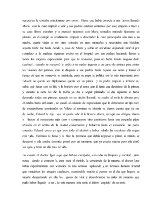 necesarias le costaba relacionarse con otros . Hasta que había conocía a una joven llamada
María con la cual empezó a salir y sus padres estaban contentos por eso; empezó a traer a
su casa libros extraños y a prender inciensos con María sentados mirando fijamente un
pintura, en el colegio su rendimiento empezó a descender lo cual preocupaba aún más a su
madre, quería viajar a ver unos cristales en unas montañas y necesitaba una bicicleta
aquella tarde fue hasta donde la casa de María y sufrió un accidente dejándolo inmóvil por
completo a la mañana siguiente estaba en el hospital con sus padres haciendo llamas a
todos los mejores especialistas para que lo revisaran, pero no había tenido ninguna daño
cerebral , cuando se recuperó le pedio a su madre ingresar a un curso de pintura para pintar
las visiones del paraíso, esto le disgusto a sus padres había bajado sus notas y tenían el
riesgo de que no renueven su matrícula, para su papa la política era lo más importante pero
Eduard no quería ser Diplomático quería ser un pintor y su padre empezó a irritarse no
sabía qué hacer con su hijo y le imploro por el amor que él tenía que desistiese de la pintura
y durante la cena les dio la razón ya iba a seguir pintando, al día siguiente él había
destruido todas sus pinturas sentado en un rincón llorando su madre al verlo lo abrazo pero
él estaba harto del amor , se quedó al cuidado de especialistas que le detectaron un tipo raro
de esquizofrenia terminando en Villete al terminar su historia se dieron cuenta que ya era
de noche, Eduard le dijo que si quería salir él la llevaría afuera, recogió sus abrigos, dinero
y fueron al restaurante más caro y compararon vino caminaron hasta una pequeña plaza
ubicada en el centro de la ciudad conversaron y bebieron hasta el cansancio no podía
entender Eduard como es que con todo el alcohol y haber subido las escaleras ella seguía
con vida, Verónica lo beso y le hice la promesa que debía regresar a pintar, al minuto se
despertó y ella estaba dormida pensó por un momento que ya estaba muerta pero ella abrió
los ojos, y tenía un día más de vida.
En cuanto el doctor Igor supo que habían escapado, encendió su lámpara y escribió unas
notas dando a conocer la cura para el vitriolo, la conciencia de la muerte, el doctor Igor
había experimentado con Verónica en esta semana aplicando y un fármaco llamado fenotal
que simulaban los ataques cardiacos, asustándola mucho al pensar en el día que llegaría su
muerte despertando en ella las ganas de vivir y descubriendo las miles de maneras que
pudo haber llegado a ser , de esta manera este sería el último capítulo de su tesis.
 