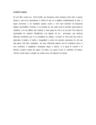 COMENTARIO.
En este libro escrito por Paul Coehlo, nos demuestra cómo podemos tener todo a nuestro
alcance y aun así no aprendemos a valorar lo que en si significa verdaderamente la vida, a
lograr atrevernos a ser realmente quienes somos y vivir cada momento sin despreciar
ninguna oportunidad. Verónica es un ejemplo de esto quien toma la decisión equivocada de
suicidarse y en sus últimos días empieza a tener ganas de vivir y no de morir. Nos ofrece la
oportunidad de sentirnos identificados con algunos de los personajes, que padecen
diferentes problemas que en la actualidad los adultos y jóvenes lo viven cada día como la
depresión, el pánico, el miedo e inseguridad y acaba con nuestras esperanzas de vivir una
vida plena. Este libro esplendido nos hace reflexionar quienes son los verdaderos locos, si
eres excéntrico o imaginativo, demasiado alegre o sincero, si te gusta lo extraño o lo
inusual, si quieres romper las reglas o la rutina, si te gusta el arte, la medicina o la música.
Atrévete desde ahora a cumplir tus sueños locos sin importar los demás.
 