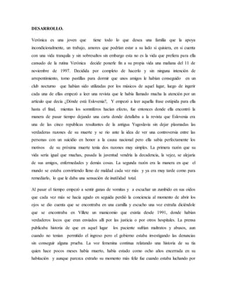 DESARROLLO.
Verónica es una joven que tiene todo lo que desea una familia que la apoya
incondicionalmente, un trabajo, amores que podrían estar a su lado si quisiera, en si cuenta
con una vida tranquila y sin sobresaltos sin embargo esta no es la vida que prefiera para ella
cansado de la rutina Verónica decide ponerle fin a su propia vida una mañana del 11 de
noviembre de 1997. Decidida por completo de hacerlo y sin ninguna intención de
arrepentimiento, tomo pastillas para dormir que unos amigos le habían conseguido en un
club nocturno que habían sido utilizadas por los músicos de aquel lugar, luego de ingerir
cada una de ellas empezó a leer una revista que le había llamado mucha la atención por un
artículo que decía ¿Dónde está Eslovenia?, Y empezó a leer aquella frase estúpida para ella
hasta el final, mientas los somníferos hacían efecto, fue entonces donde ella encontró la
manera de pasar tiempo dejando una carta donde detallaba a la revista que Eslovenia era
una de las cinco republicas resultantes de la antigua Yugoslavia sin dejar plasmadas las
verdaderas razones de su muerte y se rio ante la idea de ver una controversia entre las
personas con un suicidio en honor a la causa nacional pero ella sabía perfectamente los
motivos de su próxima muerte tenía dos razones muy simples. La primera razón que su
vida sería igual que muchas, pasada la juventud vendría la decadencia, la vejez, se alejaría
de sus amigos, enfermedades y demás cosas. La segunda razón era la manera en que el
mundo se estaba convirtiendo lleno de maldad cada vez más y ya era muy tarde como para
remediarlo, lo que le daba una sensación de inutilidad total.
Al pasar el tiempo empezó a sentir ganas de vomitas y a escuchar un zumbido en sus oídos
que cada vez más se hacía agudo en seguida perdió la conciencia al momento de abrir los
ojos se dio cuenta que se encontraba en una camilla y escucho una voz extraña diciéndole
que se encontraba en Villete un manicomio que existía desde 1991, donde habían
verdaderos locos que eran enviados allí por las justicia o por otros hospitales. La prensa
publicaba historia de que en aquel lugar los paciente sufrían maltratos y abusos, aun
cuando no tenían permitido el ingreso pero el gobierno estaba investigando las denuncias
sin conseguir alguna prueba. La voz femenina continua relatando una historia de su tía
quien hace pocos meses había muerto, había estado como ocho años encerrada en su
habitación y aunque parezca extraño su momento más feliz fue cuando estaba luchando por
 