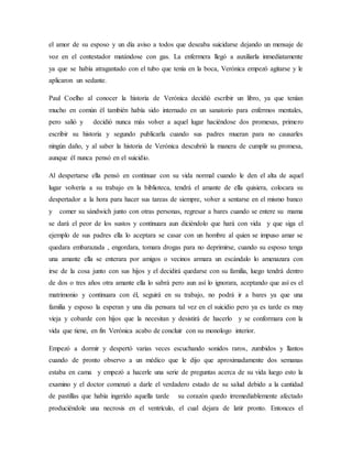 el amor de su esposo y un día aviso a todos que deseaba suicidarse dejando un mensaje de
voz en el contestador matándose con gas. La enfermera llegó a auxiliarla inmediatamente
ya que se había atragantado con el tubo que tenía en la boca, Verónica empezó agitarse y le
aplicaron un sedante.
Paul Coelho al conocer la historia de Verónica decidió escribir un libro, ya que tenían
mucho en común él también había sido internado en un sanatorio para enfermos mentales,
pero salió y decidió nunca más volver a aquel lugar haciéndose dos promesas, primero
escribir su historia y segundo publicarla cuando sus padres mueran para no causarles
ningún daño, y al saber la historia de Verónica descubrió la manera de cumplir su promesa,
aunque él nunca pensó en el suicidio.
Al despertarse ella pensó en continuar con su vida normal cuando le den el alta de aquel
lugar volvería a su trabajo en la biblioteca, tendrá el amante de ella quisiera, colocara su
despertador a la hora para hacer sus tareas de siempre, volver a sentarse en el mismo banco
y comer su sándwich junto con otras personas, regresar a bares cuando se entere su mama
se dará el peor de los sustos y continuara aun diciéndolo que hará con vida y que siga el
ejemplo de sus padres ella lo aceptara se casar con un hombre al quien se impuso amar se
quedara embarazada , engordara, tomara drogas para no deprimirse, cuando su esposo tenga
una amante ella se enterara por amigos o vecinos armara un escándalo lo amenazara con
irse de la cosa junto con sus hijos y el decidirá quedarse con su familia, luego tendrá dentro
de dos o tres años otra amante ella lo sabrá pero aun así lo ignorara, aceptando que así es el
matrimonio y continuara con él, seguirá en su trabajo, no podrá ir a bares ya que una
familia y esposo la esperan y una día pensara tal vez en el suicidio pero ya es tarde es muy
vieja y cobarde con hijos que la necesitan y desistirá de hacerlo y se conformara con la
vida que tiene, en fin Verónica acabo de concluir con su monologo interior.
Empezó a dormir y despertó varias veces escuchando sonidos raros, zumbidos y llantos
cuando de pronto observo a un médico que le dijo que aproximadamente dos semanas
estaba en cama y empezó a hacerle una serie de preguntas acerca de su vida luego esto la
examino y el doctor comenzó a darle el verdadero estado de su salud debido a la cantidad
de pastillas que había ingerido aquella tarde su corazón quedo irremediablemente afectado
produciéndole una necrosis en el ventrículo, el cual dejara de latir pronto. Entonces el
 