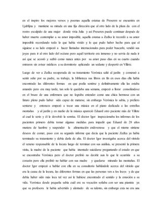 en el inspiro los mejores versos y poemas aquella estatua de Preseren se encuentra en
Ljublijna y mantiene su mirada en una fija dirección que al otro lado de la plaza da con el
rostro esculpido de una mujer donde vivía Julia y así Preseren puede continuar después de
haber muerto contemplar a su amor imposible, aquella estatua a Zedka le recordó a su amor
imposible recordando todo lo que había vivido y lo que pudo haber hecho para que el
siguiese a su lado empezó a hacer llamadas internacionales para poder buscarlo, vendió sus
joyas para ir al otro lado del océano pero aquél territorio era inmenso y no servía de nada ir
así que se acostó y sufrió como nunca antes por su amor paso días en su cuarto cuando
entraron sin avisar médicos a su dormitorio aplicando un sedante y despertó en Villete.
Luego de ver a Zedka recuperada de su tratamiento Verónica salió al jardín y comenzó a
sentir odio por su padre, su trabajo, la biblioteca sus libros en fin en esos días ella había
encontrado las diferentes formas en que podía sentirse y definitivamente ella las estaba
amando pero era muy tarde, tan solo le quedaba una semana, empezó a llorar consolándose
en el brazo de una enfermera que no lograba entender como una chica hermosa con un
futuro pleno pudo haber sido capaz de matarse, sin embargo Verónica lo sabía, y prefiero
sentarse y entonces empezó a tocar una música en el piano dedicada a las estrellas
montañas y al jardín y en medio de la música apareció Eduard otro paciente más de Villete
al cual le serio y él le devolvió la sonrisa. El doctor Igor inspeccionaba los informes de los
pacienten primero debía tomar algunas medidas para impedir que Eduard de 28 años
muriera de hambre y suspender la alimentación endovenosa y que el mismo sintiene
deseos de comer, paso con su segundo informe que decía que la paciente Zedka ya había
terminado su tratamiento y debía darla de alta. El doctor Igor investigaba acerca del vitriolo
el veneno responsable de la locura luego de terminar con sus análisis, se presentó la primera
visita, la madre de la paciente que había intentado suicidarse preguntando el estado en que
se encontraba Verónica pero el doctor prefirió no decirle aun lo que le ocurriría a su
corazón pero ella prefirió no hablar con sus madre y quedarse mirando las montañas. El
doctor Igor empezó a hablar con ella en su consultorio hablándole acerca del vitriolo que
era la causa de la locura, las diferentes formas en que las personas ven a los locos y de que
debía haber sido más loca tal vez así le hubiese encontrado el sentido y la emoción a su
vida. Verónica desde pequeña sabía cuál era su vocación soñaba con ser una pianista ya
que su profesora le había advertido y alentado de su talento, sin embargo esta no era una
 