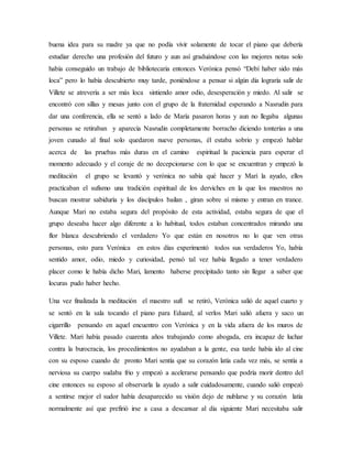 buena idea para su madre ya que no podía vivir solamente de tocar el piano que debería
estudiar derecho una profesión del futuro y aun así graduándose con las mejores notas solo
había conseguido un trabajo de bibliotecaria entonces Verónica pensó “Debí haber sido más
loca” pero lo había descubierto muy tarde, poniéndose a pensar si algún día lograría salir de
Villete se atrevería a ser más loca sintiendo amor odio, desesperación y miedo. Al salir se
encontró con sillas y mesas junto con el grupo de la fraternidad esperando a Nasrudin para
dar una conferencia, ella se sentó a lado de María pasaron horas y aun no llegaba algunas
personas se retiraban y aparecía Nasrudin completamente borracho diciendo tonterías a una
joven cunado al final solo quedaron nueve personas, él estaba sobrio y empezó hablar
acerca de las pruebas más duras en el camino espiritual la paciencia para esperar el
momento adecuado y el coraje de no decepcionarse con lo que se encuentran y empezó la
meditación el grupo se levantó y verónica no sabía qué hacer y Mari la ayudo, ellos
practicaban el sufismo una tradición espiritual de los derviches en la que los maestros no
buscan mostrar sabiduría y los discípulos bailan , giran sobre sí mismo y entran en trance.
Aunque Mari no estaba segura del propósito de esta actividad, estaba segura de que el
grupo deseaba hacer algo diferente a lo habitual, todos estaban concentrados mirando una
flor blanca descubriendo el verdadero Yo que están en nosotros no lo que ven otras
personas, esto para Verónica en estos días experimentó todos sus verdaderos Yo, había
sentido amor, odio, miedo y curiosidad, pensó tal vez había llegado a tener verdadero
placer como le había dicho Mari, lamento haberse precipitado tanto sin llegar a saber que
locuras pudo haber hecho.
Una vez finalizada la meditación el maestro sufí se retiró, Verónica salió de aquel cuarto y
se sentó en la sala tocando el piano para Eduard, al verlos Mari salió afuera y saco un
cigarrillo pensando en aquel encuentro con Verónica y en la vida afuera de los muros de
Villete. Mari había pasado cuarenta años trabajando como abogada, era incapaz de luchar
contra la burocracia, los procedimientos no ayudaban a la gente, esa tarde había ido al cine
con su esposo cuando de pronto Mari sentía que su corazón latía cada vez más, se sentía a
nerviosa su cuerpo sudaba frio y empezó a acelerarse pensando que podría morir dentro del
cine entonces su esposo al observarla la ayudo a salir cuidadosamente, cuando salió empezó
a sentirse mejor el sudor había desaparecido su visión dejo de nublarse y su corazón latía
normalmente así que prefirió irse a casa a descansar al dia siguiente Mari necesitaba salir
 