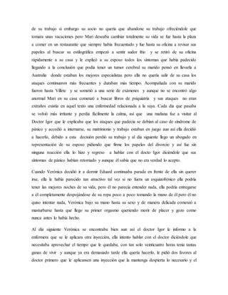 de su trabajo si embargo su socio no quería que abandone su trabajo ofreciéndole que
tomara unas vacaciones pero Mari deseaba cambiar totalmente su vida se fue hasta la plaza
a comer en un restaurante que siempre había frecuentado y fue hasta su oficina a revisar sus
papeles al buscar su estilográfica empezó a sentir sudor frio y se retiró de su oficina
rápidamente a su casa y le explicó a su esposo todos los síntomas que había padecido
llegando a la conclusión que podía tener un tumor cerebral su marido pensó en llevarla a
Australia donde estaban los mejores especialistas pero ella no quería salir de su casa los
ataques continuaron más frecuentes y duraban más tiempo. Acompañada con su marido
fueron hasta Villete y se sometió a una serie de exámenes y aunque no se encontró algo
anormal Mari en su casa comenzó a buscar libros de psiquiatría y sus ataques no eran
extraños existía en aquel texto una enfermedad relacionada a la suya. Cada día que pasaba
se volvió más irritante y perdía fácilmente la calma, así que una mañana fue a visitar al
Doctor Igor que le explicaba que los ataques que padecía se debían al caso de síndrome de
pánico y accedió a internarse, su matrimonio y trabajo estaban en juego aun así ella decidió
a hacerlo, debido a esta decisión perdió su trabajo y al día siguiente llego un abogado en
representación de su esposo pidiendo que firme los papeles del divorcio y así fue sin
ninguna reacción ella lo hizo y regreso a hablar con el docto Igor diciéndole que sus
síntomas de pánico habían retornado y aunque él sabía que no era verdad lo acepto.
Cuando Verónica decidió ir a dormir Eduard continuaba parada en frente de ella sin querer
irse, ella le había parecido tan atractivo tal vez si no fuera un esquizofrénico ella podría
tener las mejores noches de su vida, pero él no parecía entender nada, ella podría entregarse
a él completamente despojándose de su ropa poco a poco tomando la mano de él pero él no
quiso intentar nada, Verónica bajo su mano hasta su sexo y de manera delicada comenzó a
masturbarse hasta que llego su primer orgasmo queriendo morir de placer y gozo como
nunca antes lo había hecho.
Al día siguiente Verónica se encontraba bien aun así el doctor Igor le informo a la
enfermera que se le aplicara otra inyección, ella intento hablar con el doctor diciéndole que
necesitaba aprovechar el tiempo que le quedaba, con tan solo veinticuatro horas tenia tantas
ganas de vivir y aunque ya era demasiado tarde ella quería hacerlo, le pidió dos favores al
doctor primero que le aplicansen una inyección que la mantenga despierta lo necesario y el
 