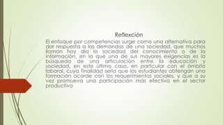 Reflexción
El enfoque por competencias surge como una alternativa para
dar respuesta a las demandas de una sociedad, que muchos
llaman hoy día la sociedad del conocimiento o de la
información, en la que una de sus mayores exigencias es la
búsqueda de una articulación entre la educación y
sociedad, en este último caso, en particular con el ámbito
laboral, cuya finalidad sería que los estudiantes obtengan una
formación acorde con los requerimientos sociales, y que a su
vez promueva una participación más efectiva en el sector
productivo.

 