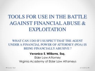 Footer Text
TOOLS FOR USE IN THE BATTLE
AGAINST FINANCIAL ABUSE &
EXPLOITATION 
 
WHAT CAN I DO IF I SUSPECT THAT THE AGENT
UNDER A FINANCIAL POWER OF ATTORNEY (POA) IS
BEING FINANCIALLY ABUSIVE ?
Veronica E. Williams, Esq.
Elder Law Attorney
Virginia Academy of Elder Law Attorneys
4/14/2016 1
 