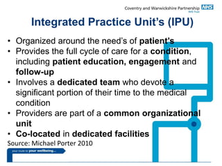 Integrated Practice Unit’s (IPU)
• Organized around the need’s of patient’s
• Provides the full cycle of care for a condition,
including patient education, engagement and
follow-up
• Involves a dedicated team who devote a
significant portion of their time to the medical
condition
• Providers are part of a common organizational
unit
• Co-located in dedicated facilities
Source: Michael Porter 2010
 