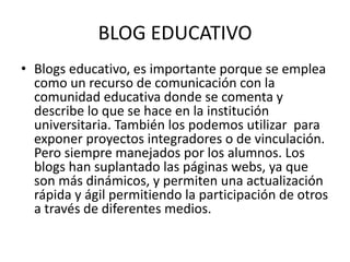 BLOG EDUCATIVO
• Blogs educativo, es importante porque se emplea
  como un recurso de comunicación con la
  comunidad educativa donde se comenta y
  describe lo que se hace en la institución
  universitaria. También los podemos utilizar para
  exponer proyectos integradores o de vinculación.
  Pero siempre manejados por los alumnos. Los
  blogs han suplantado las páginas webs, ya que
  son más dinámicos, y permiten una actualización
  rápida y ágil permitiendo la participación de otros
  a través de diferentes medios.
 