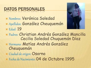 DATOS PERSONALES
 Nombres: Verónica Soledad
 Apellidos: González Cheuquemán
 Edad: 19
 Padres: Christian Andrés González Mancilla
Cecilia Soledad Chuquemán Díaz
 Hermano: Matías Andrés González
Cheuquemán
 Ciudad de origen: Osorno
 Fecha de Nacimiento: 04 de Octubre 1995
 
