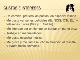 GUSTOS E INTERESES
 De comida, prefiero las pastas, en especial lasaña
 Me gusta ver series policiales (Ej: NCIS, CSI, Etc) y
teleseries turcas (Sila y El Sultán)
 Me interesé por un tiempo en bordar en punto cruz.
 Trabajo en manualidades
 Me gusta escucha música
 Me gusta y me llama mucho la atención el rescate
y ayuda hacia animales.
 
