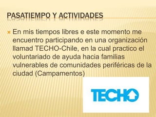 PASATIEMPO Y ACTIVIDADES
 En mis tiempos libres e este momento me
encuentro participando en una organización
llamad TECHO-Chile, en la cual practico el
voluntariado de ayuda hacia familias
vulnerables de comunidades periféricas de la
ciudad (Campamentos)
 