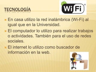 TECNOLOGÍA
 En casa utilizo la red inalámbrica (Wi-Fi) al
igual que en la Universidad.
 El computador lo utilizo para realizar trabajos
o actividades. También para el uso de redes
sociales.
 El internet lo utilizo como buscador de
información en la web.
 