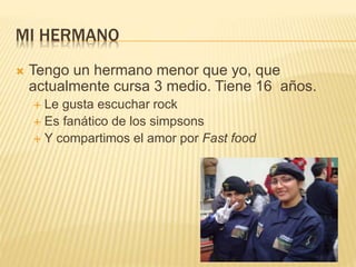MI HERMANO
 Tengo un hermano menor que yo, que
actualmente cursa 3 medio. Tiene 16 años.
 Le gusta escuchar rock
 Es fanático de los simpsons
 Y compartimos el amor por Fast food
 