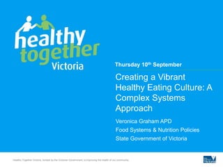 Creating a Vibrant
Healthy Eating Culture: A
Complex Systems
Approach
Veronica Graham APD
Food Systems & Nutrition Policies
State Government of Victoria
Healthy Together Victoria, funded by the Victorian Government, is improving the health of our community.
Thursday 10th September
 