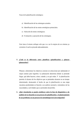 Fases de la planificación estratégica:
a) Identificación de las estrategias actuales.
b) Identificación de las metas estratégicas potenciales.
c) Selección de metas estratégicas.
d) Evaluación y ejecución de las estrategias.
Este tiene el mismo enfoque solo que va a ser la mejora de un sistema ya
existente el cual no procede adecuadamente.
5. ¿Cuál es la diferencia entre planificar (planificación) y planear
(planeación)?
Planear y determinar los objetivos consiste en seleccionar por adelantado el
mejor camino para lograrlos. La planeación determina dónde se pretende
llegar, qué debe hacerse, cómo, cuándo y en qué orden. Y la planificación
permite el alcance de los objetivos que se pretenden alcanzar en un tiempo
determinado; destacando el hecho de que la planificación es una etapa
mecánica prediseñada en función a un análisis racional y sistemático de las
necesidades y actividades que se pretenden desarrollar.
6. ¿Qué vinculación se puede establecer entre la fase de diagnóstico o de
análisis de la situación en un proceso de planificación y el planteamiento
de un problema en un proceso de metodología de la investigación?
 