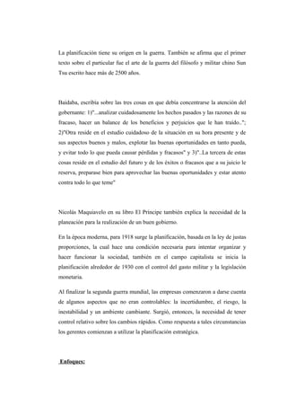 La planificación tiene su origen en la guerra. También se afirma que el primer
texto sobre el particular fue el arte de la guerra del filósofo y militar chino Sun
Tsu escrito hace más de 2500 años.
Baidaba, escribía sobre las tres cosas en que debía concentrarse la atención del
gobernante: 1)"...analizar cuidadosamente los hechos pasados y las razones de su
fracaso, hacer un balance de los beneficios y perjuicios que le han traído..";
2)"Otra reside en el estudio cuidadoso de la situación en su hora presente y de
sus aspectos buenos y malos, explotar las buenas oportunidades en tanto pueda,
y evitar todo lo que pueda causar pérdidas y fracasos" y 3)"..La tercera de estas
cosas reside en el estudio del futuro y de los éxitos o fracasos que a su juicio le
reserva, preparase bien para aprovechar las buenas oportunidades y estar atento
contra todo lo que teme"
Nicolás Maquiavelo en su libro El Príncipe también explica la necesidad de la
planeación para la realización de un buen gobierno.
En la época moderna, para 1918 surge la planificación, basada en la ley de justas
proporciones, la cual hace una condición necesaria para intentar organizar y
hacer funcionar la sociedad, también en el campo capitalista se inicia la
planificación alrededor de 1930 con el control del gasto militar y la legislación
monetaria.
Al finalizar la segunda guerra mundial, las empresas comenzaron a darse cuenta
de algunos aspectos que no eran controlables: la incertidumbre, el riesgo, la
inestabilidad y un ambiente cambiante. Surgió, entonces, la necesidad de tener
control relativo sobre los cambios rápidos. Como respuesta a tales circunstancias
los gerentes comienzan a utilizar la planificación estratégica.
Enfoques:
 